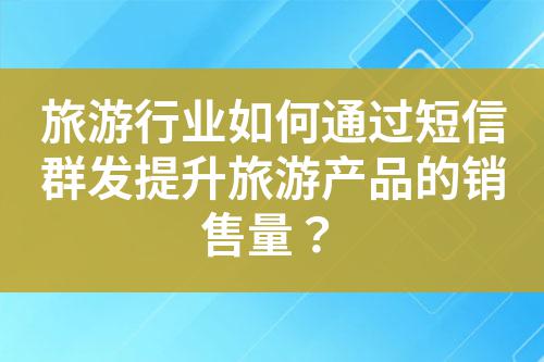 旅游行業如何通過短信群發提升旅游產品的銷售量？