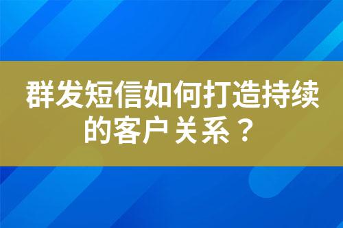 群發短信如何打造持續的客戶關系？